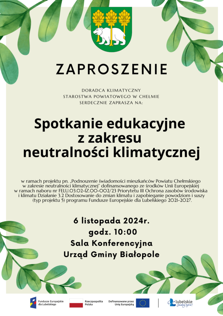 plakat ZAPROSZENIE Doradca klimatyczny Starostwa Powiatowego w Chełmie serdecznie zaprasza na: Spotkanie edukacyjne z zakresu neutralności klimatycznej 6 listopada 2024r. godz. 10:00 Sala Konferencyjna Urząd Gmina Białopole w ramach projektu pn. „Podnoszenie świadomości mieszkańców Powiatu Chełmskiego w zakresie neutralności klimatycznej” dofinansowanego ze środków Unii Europejskiej w ramach naboru nr FELU.03.02-IZ.00-002/23 Priorytetu III Ochrona zasobów środowiska i klimatu Działanie 3.2 Dostosowanie do zmian klimatu i zapobieganie powodziom i suszy (typ projektu 5) programu Fundusze Europejskie dla Lubelskiego 2021-2027. #FunduszeUE #FunduszeEuropejskie